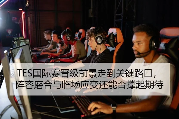 TES国际赛晋级前景走到关键路口，阵容磨合与临场应变还能否撑起期待